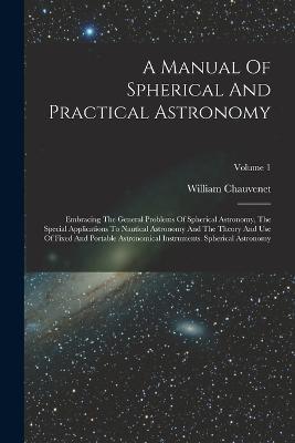 A Manual Of Spherical And Practical Astronomy: Embracing The General Problems Of Spherical Astronomy, The Special Applications To Nautical Astronomy And The Theory And Use Of Fixed And Portable Astronomical Instruments. Spherical Astronomy; Volume 1 - William Chauvenet - cover