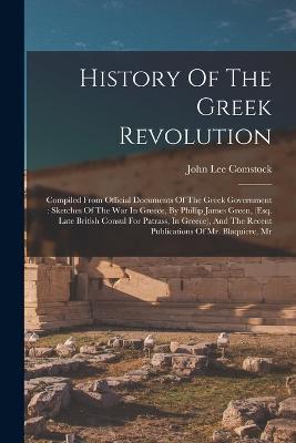 History Of The Greek Revolution: Compiled From Official Documents Of The Greek Government: Sketches Of The War In Greece, By Phillip James Green, (esq. Late British Consul For Patrass, In Greece), And The Recent Publications Of Mr. Blaquiere, Mr - John Lee Comstock - cover