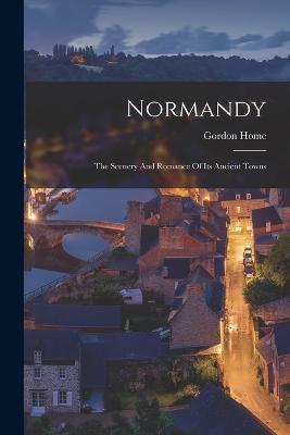 Normandy: The Scenery And Romance Of Its Ancient Towns - Gordon Home - cover