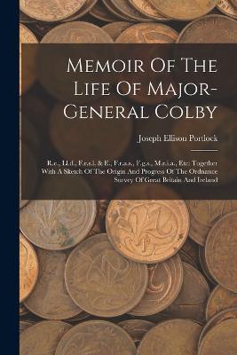 Memoir Of The Life Of Major-general Colby: R.e., Ll.d., F.r.s.l. & E., F.r.a.s., F.g.s., M.r.i.a., Etc: Together With A Sketch Of The Origin And Progress Of The Ordnance Survey Of Great Britain And Ireland - Joseph Ellison Portlock - cover