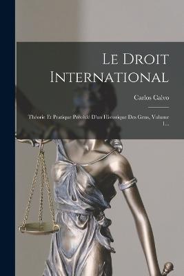 Le Droit International: Theorie Et Pratique Precede D'un Historique Des Gens, Volume 1... - Carlos Calvo - cover