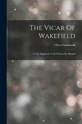 The Vicar Of Wakefield: A Tale Supposed To Be Written By Himself - Oliver Goldsmith - cover