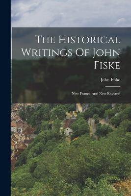 The Historical Writings Of John Fiske: New France And New England - John Fiske - cover