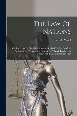 The Law Of Nations: Or, Principles Of The Law Of Nature Applied To The Conduct And Affairs Of Nations And Sovereigns. A Work Tending To Display The True Interest Of Powers - Emer De Vattel - cover