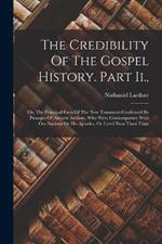 The Credibility Of The Gospel History. Part Ii.,: Or, The Principal Facts Of The New Testament Confirmed By Passages Of Ancient Authors, Who Were Contemporary With Our Saviour Or His Apostles, Or Lived Near Their Time