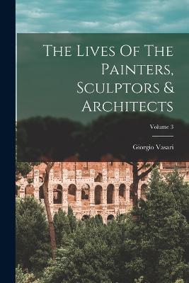 The Lives Of The Painters, Sculptors & Architects; Volume 3 - Giorgio Vasari - cover