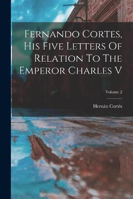 Fernando Cortes, His Five Letters Of Relation To The Emperor Charles V; Volume 2 - Hernan Cortes - cover