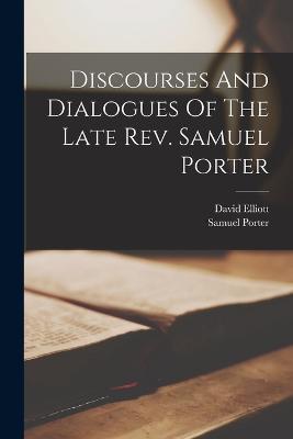 Discourses And Dialogues Of The Late Rev. Samuel Porter - Samuel Porter,David Elliott - cover