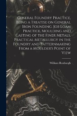 General Foundry Practice, Being a Treatise on General Iron Founding, Job Loam Practice, Moulding and Casting of the Finer Metals, Practical Metallurgy in the Foundry and Patternmaking From a Moulder's Point of View - William Roxburgh - cover