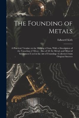 The Founding of Metals: A Practical Treatise on the Melting of Iron, With a Description of the Founding of Alloys: Also of All the Metals and Mineral Substances Used in the Art of Founding: Collected From Original Sources - Edward Kirk - cover