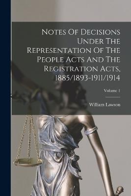 Notes Of Decisions Under The Representation Of The People Acts And The Registration Acts, 1885/1893-1911/1914; Volume 1 - William Lawson - cover