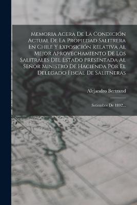 Memoria Acera De La Condición Actual De La Propiedad Salitrera En Chile Y Exposición Relativa Al Mejor Aprovechamiento De Los Salitrales Del Estado Presentada Al Señor Ministro De Hacienda Por El Delegado Fiscal De Salitneras: Setiembre De 1892... - Alejandro Bertrand - cover