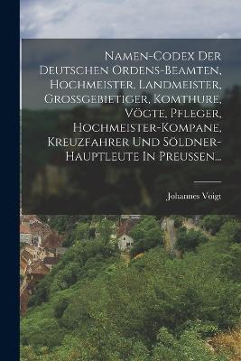 Namen-codex Der Deutschen Ordens-beamten, Hochmeister, Landmeister, Grossgebietiger, Komthure, Vögte, Pfleger, Hochmeister-kompane, Kreuzfahrer Und Söldner-hauptleute In Preussen... - Johannes Voigt - cover