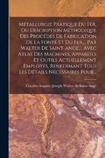 Metallurgie Pratique Du Fer, Ou Description Methodique Des Procedes De Fabrication De La Fonte Et Du Fer, ... Par Walter De Saint-ange, ... Avec Atlas Des Machines, Appareils Et Outils Actuellement Employes, Renfermant Tous Les Details Necessaires Pour...