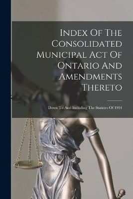 Index Of The Consolidated Municipal Act Of Ontario And Amendments Thereto: Down To And Including The Statutes Of 1904 - Anonymous - cover