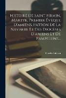 Histoire De Saint Firmin, Martyr, Premier Eveque D'amiens, Patron De La Navarre Et Des Dioceses D'amiens Et De Pampelune...