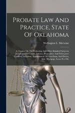 Probate Law And Practice, State Of Oklahoma: A Treatise On The Following And Other Kindred Subjects: Jurisdiction Of Courts, Infancy, Dependent And Delinquent Children, Adoption, Appointment Of Guardians, And Duties, Sale, Mortgage, Lease For Oil,