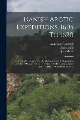 Danish Arctic Expeditions, 1605 To 1620: In Two Books: Book I. The Danish Expeditions To Greenland In 1605, 1606, And 1607: To Which Is Added Captain James Hall's Voyage To Greenland In 1612 - James Hall,John Gatonbe,William Baffin - cover