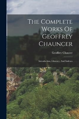 The Complete Works Of Geoffrey Chauncer: Introduction, Glossary, And Indexes - Geoffrey Chaucer - cover