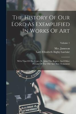 The History Of Our Lord As Exemplified In Works Of Art: With That Of His Types, St. John The Baptist, And Other Persons Of The Old And New Testament; Volume 1 - Jameson (anna) - cover