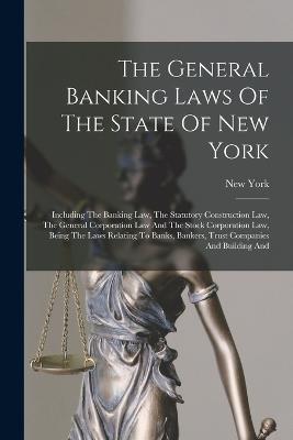 The General Banking Laws Of The State Of New York: Including The Banking Law, The Statutory Construction Law, The General Corporation Law And The Stock Corporation Law, Being The Laws Relating To Banks, Bankers, Trust Companies And Building And - New York (State) - cover