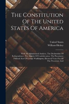 The Constitution Of The United States Of America: With An Alphabetical Analysis, The Declaration Of Independence, The Articles Of Confederation, The Prominent Political Acts Of George Washington, Electoral Votes For All The Presidents And - William Hickey,United States - cover