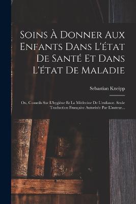 Soins A Donner Aux Enfants Dans L'etat De Sante Et Dans L'etat De Maladie: Ou, Conseils Sur L'hygiene Et La Medecine De L'enfance. Seule Traduction Francaise Autorisee Par L'auteur... - Sebastian Kneipp - cover