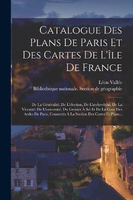 Catalogue Des Plans De Paris Et Des Cartes De L'ile De France: De La Generalite, De L'election, De L'archeveche, De La Vicomte, De L'universite, Du Grenier A Sel Et De La Cour Des Aydes De Paris, Conserves A La Section Des Cartes Et Plans... - Leon Vallee - cover