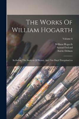 The Works Of William Hogarth: Including The Analysis Of Beauty And Five Days' Peregrination; Volume 6 - William Hogarth,John Nichols,George Steevens - cover