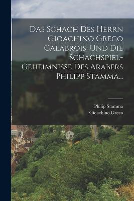 Das Schach Des Herrn Gioachino Greco Calabrois, Und Die Schachspiel-geheimnisse Des Arabers Philipp Stamma... - Gioachino Greco,Philip Stamma - cover