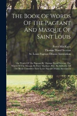 The Book Of Words Of The Pageant And Masque Of Saint Louis: The Words Of The Pageant By Thomas Wood Stevens, The Words Of The Masque By Percy Mackaye. Pub. By Authority Of The Book Committee Saint Louis Pageant Drama Association - Thomas Wood Stevens,Percy Mackaye - cover