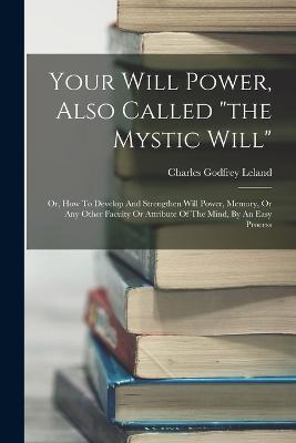 Your Will Power, Also Called "the Mystic Will": Or, How To Develop And Strengthen Will Power, Memory, Or Any Other Faculty Or Attribute Of The Mind, By An Easy Process - Charles Godfrey Leland - cover