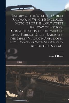 History of the West End Street Railway, in Which is Included Sketches of the Early Street Railway of Boston- Consolidation of the Various Lines- Foreign Street Railways- the Berlin Viaduct- Anecdotes, Etc., Together With Speeches by President Henry M.... - Louis P Hager - cover