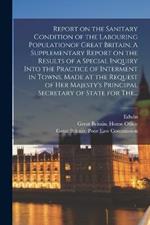 Report on the Sanitary Condition of the Labouring Populationof Great Britain. A Supplementary Report on the Results of a Special Inquiry Into the Practice of Interment in Towns. Made at the Request of Her Majesty's Principal Secretary of State for The...