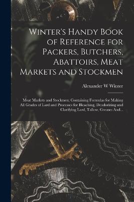 Winter's Handy Book of Reference for Packers, Butchers, Abattoirs, Meat Markets and Stockmen; Meat Markets and Stockmen; Containing Formulas for Making All Grades of Lard and Processes for Bleaching, Deodorizing and Clarifying Lard, Tallow, Greases And... - Alexander W Winter - cover