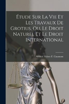 Etude sur la vie et les Travaux de Grotius, ou, Le Droit Naturel et Le Droit International - Aldrick Isidore F Caumont - cover