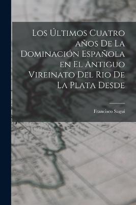 Los Ultimos Cuatro anos de la Dominacion Espanola en el Antiguo Vireinato del Rio de la Plata Desde - Francisco Sagui - cover