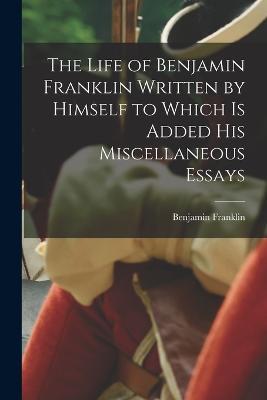 The Life of Benjamin Franklin Written by Himself to Which is Added his Miscellaneous Essays - Benjamin Franklin - cover