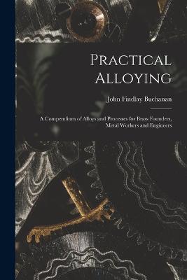 Practical Alloying: A Compendium of Alloys and Processes for Brass Founders, Metal Workers and Engineers - John Findlay Buchanan - cover