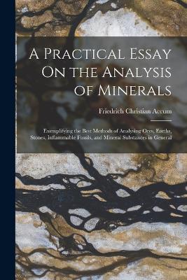 A Practical Essay On the Analysis of Minerals: Exemplifying the Best Methods of Analysing Ores, Earths, Stones, Inflammable Fossils, and Mineral Substances in General - Friedrich Christian Accum - cover