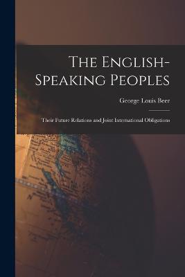 The English-Speaking Peoples: Their Future Relations and Joint International Obligations - George Louis Beer - cover