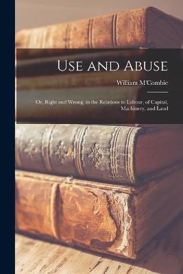 Use and Abuse; Or, Right and Wrong, in the Relations to Labour, of Capital, Machinery, and Land - William M'Combie - cover