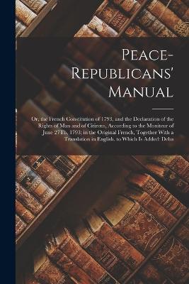 Peace-Republicans' Manual: Or, the French Constitution of 1793, and the Declaration of the Rights of Man and of Citizens, According to the Moniteur of June 27Th, 1793; in the Original French, Together With a Translation in English. to Which Is Added: Deba - Anonymous - cover