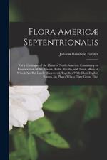 Flora Americæ Septentrionalis; Or a Catalogue of the Plants of North America. Containing an Enumeration of the Known Herbs, Shrubs, and Trees, Many of Which Are But Lately Discovered; Together With Their English Names, the Places Where They Grow, Thei