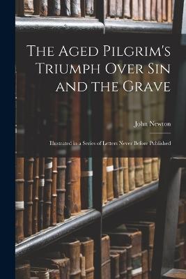 The Aged Pilgrim's Triumph Over Sin and the Grave: Illustrated in a Series of Letters Never Before Published - John Newton - cover