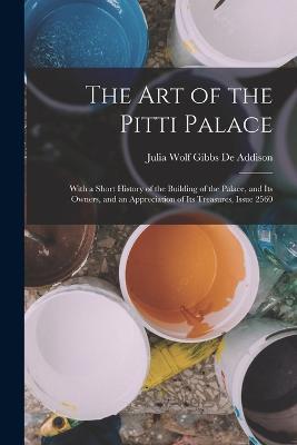 The Art of the Pitti Palace: With a Short History of the Building of the Palace, and Its Owners, and an Appreciation of Its Treasures, Issue 2560 - Julia Wolf Gibbs De Addison - cover