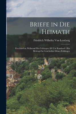 Briefe in die Heimath: Geschrieben während des Feldzuges 1812 in Russland: ein Beitrag zur Geschichte dieses Feldzuges - Friedrich Wilhelm Von Lossberg - cover