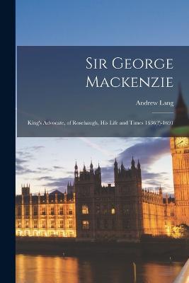 Sir George Mackenzie: King's Advocate, of Rosehaugh, His Life and Times 1636(?)-1691 - Andrew Lang - cover