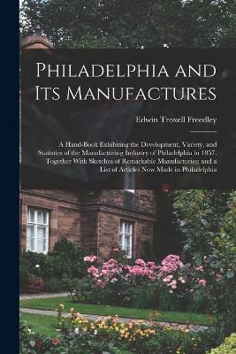 Philadelphia and Its Manufactures: A Hand-Book Exhibiting the Development, Variety, and Statistics of the Manufacturing Industry of Philadelphia in 1857. Together With Sketches of Remarkable Manufactories; and a List of Articles Now Made in Philadelphia - Edwin Troxell Freedley - cover