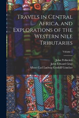 Travels in Central Africa, and Explorations of the Western Nile Tributaries; Volume 1 - John Edward Gray,Albert Carl Ludwig Gotthilf Gunther,John Petherick - cover